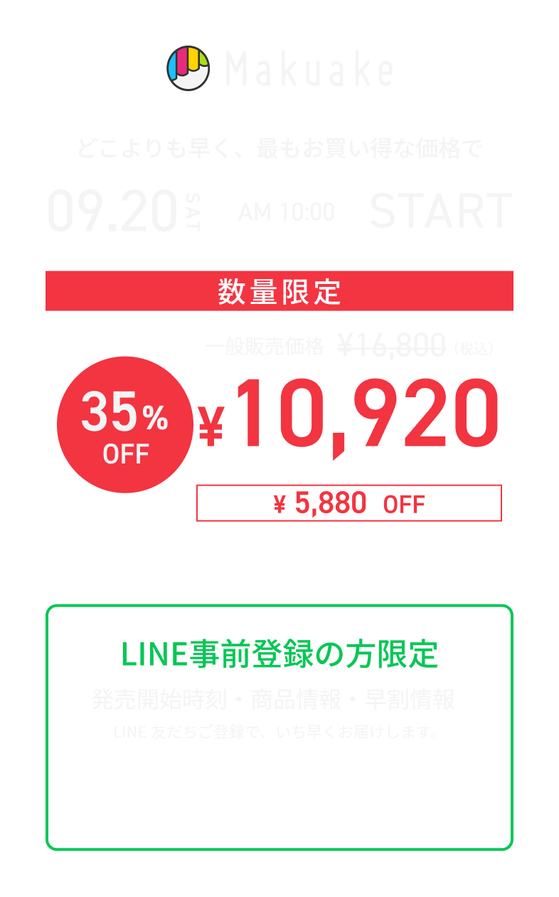 Makuake どこよりも早く、最もお買い得な価格で 09.20 SAT AM10:00 START 数量限定 一般販売価格 ¥16,800（税込） 35%OFF ¥10,920（税込） ¥5,880OFF さらにお得なセット購入もあります LINE事前登録の方限定 発売開始時刻・商品情報・早割情報 LINE友だちご登録で、いち早くお届けします。