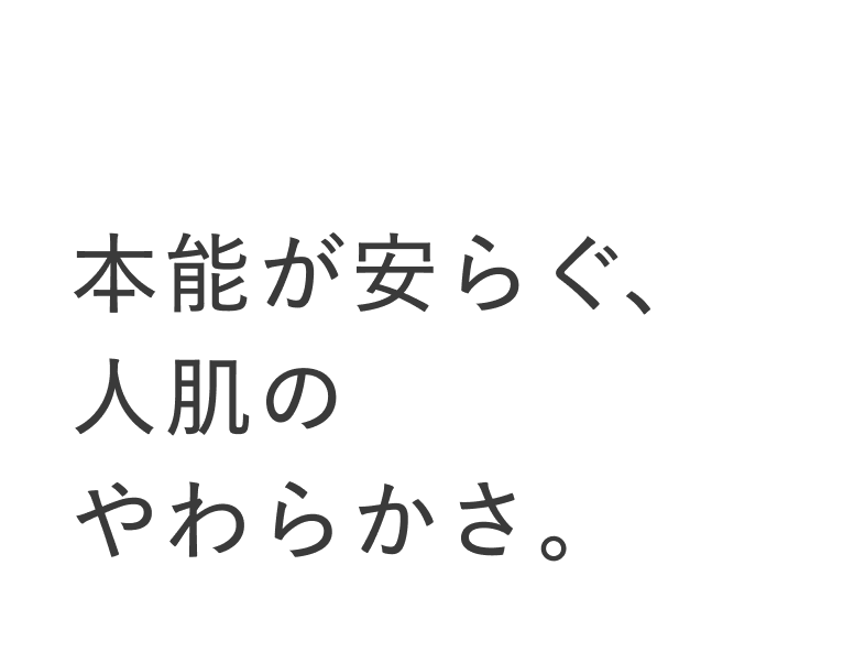 01 本能が安らぐ、人肌のやわらかさ。