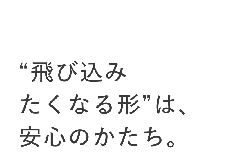 02 “飛び込みたくなる形”は、安心のかたち。