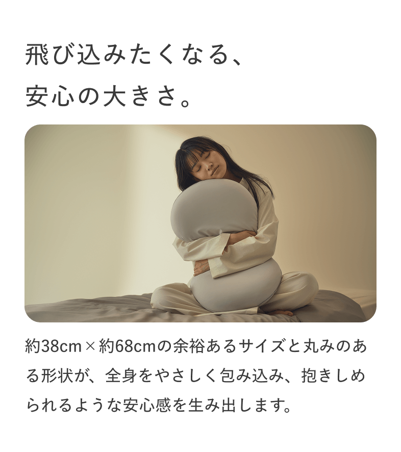 飛び込みたくなる、安心の大きさ。 約38cm×約68cmの余裕あるサイズと丸みのある形状が、全身をやさしく包み込み、抱きしめられるような安心感を生み出します。