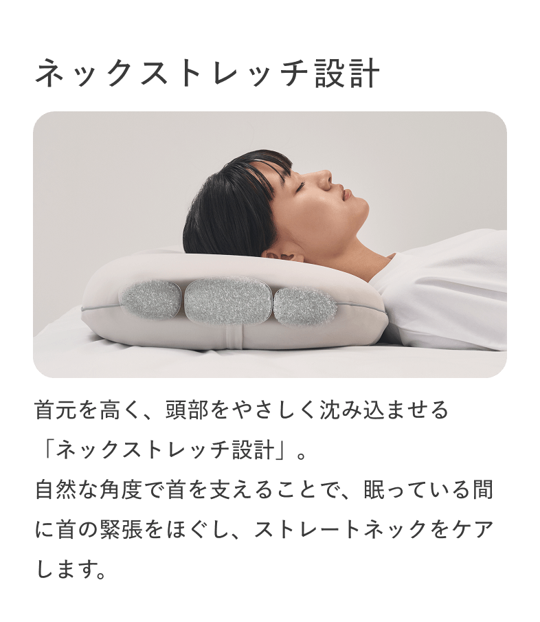 ネックストレッチ設計 首元を高く、頭部をやさしく沈み込ませる「ネックストレッチ設計」。自然な角度で首を支えることで、眠っている間に首の緊張をほぐし、ストレートネックをケアします。