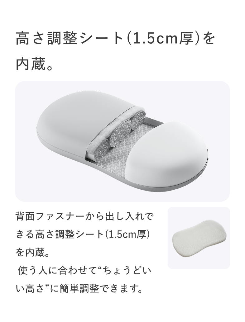 高さ調整シート(1.5cm厚)を内蔵。 背面ファスナーから出し入れできる高さ調整シート(1.5cm厚)を内蔵。 使う人に合わせて“ちょうどいい高さ”に簡単調整できます。