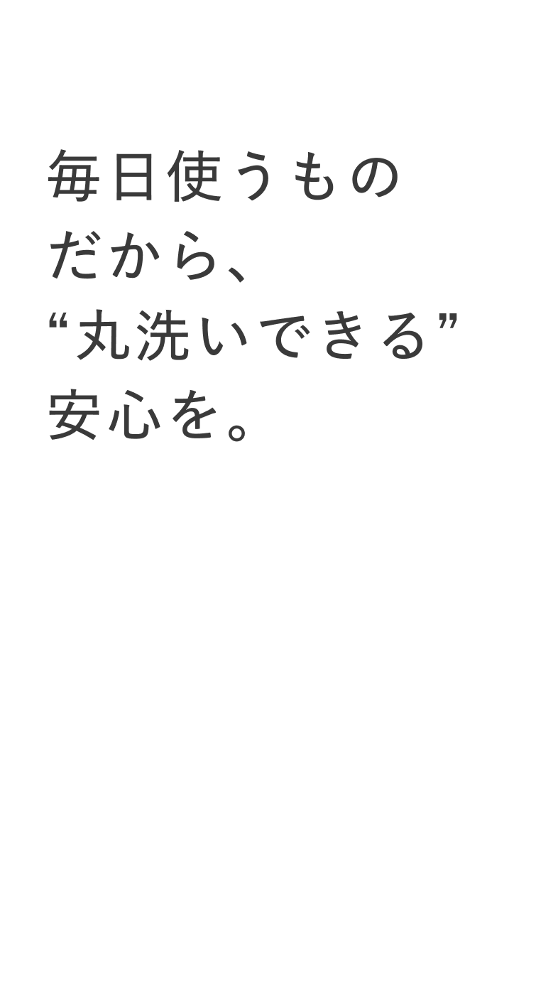 07 毎日使うものだから、“丸洗いできる”安心を。