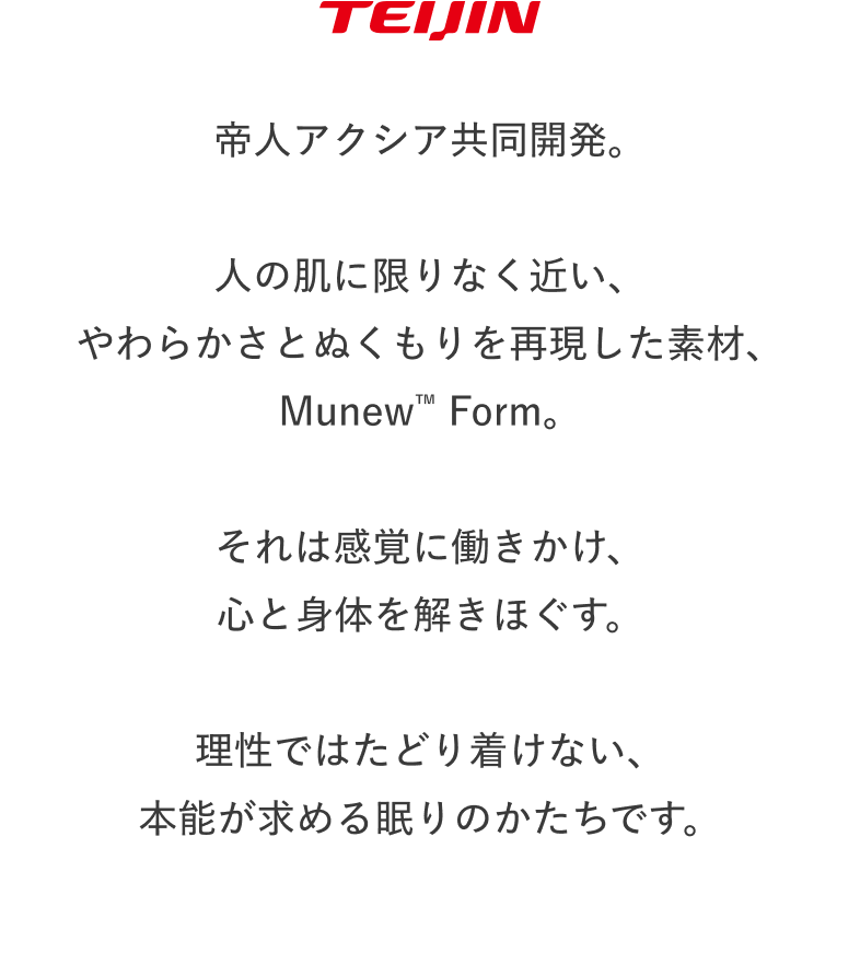 TEIJIN 帝人アクシア共同開発。 人の肌に限りなく近い、やわらかさとぬくもりを再現した素材、Munew™ Form。 それは感覚に働きかけ、心と身体を解きほぐす。 理性ではたどり着けない、本能が求める眠りのかたちです。